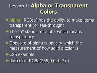 Alpha  –RGB(a) has the ability to make items transparent (or see-through) The “a” stands for alpha which means transparency. Opposite of alpha is opacity which the measurement of how solid a color is. CSS example:  div{color: RGBa(255,0,0, 0.7) } Lesson 1:  Alpha or Transparent Colors 