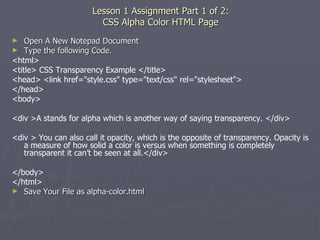 Lesson 1 Assignment Part 1 of 2: CSS Alpha Color HTML Page Open A New Notepad Document Type the following Code. <html> <title> CSS Transparency Example </title> <head> <link href="style.css" type="text/css" rel="stylesheet"> </head> <body> <div >A stands for alpha which is another way of saying transparency. </div> <div > You can also call it opacity, which is the opposite of transparency. Opacity is a measure of how solid a color is versus when something is completely transparent it can’t be seen at all.</div> </body> </html> Save Your File as alpha-color.html 
