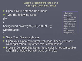   Lesson 1 Assignment Part 2 of 2:  CSS Alpha Color Style Sheet Open A New Notepad Document Type the following Code. div { background-color:rgba(240,250,59,.8); width:800px; } Save Your File as style.css Open your  alpha-color.html web page. Check your new color application. Try other color combinations. Browser Compatibility Note: Alpha color is not compatible with IE8 or below but will work on Firefox. Instructor Note: After creating the file have students manipulate the color values to discover other color combinations using RGB(a) 