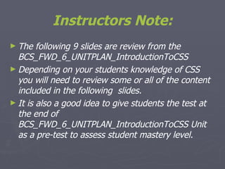 Instructors Note: The following 9 slides are review from the BCS_FWD_6_UNITPLAN_IntroductionToCSS Depending on your students knowledge of CSS you will need to review some or all of the content included in the following  slides. It is also a good idea to give students the test at the end of BCS_FWD_6_UNITPLAN_IntroductionToCSS Unit as a pre-test to assess student mastery level.  