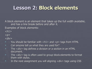 Lesson 2:  Block elements A block element is an element that takes up the full width available, and has a line break before and after it. Examples of block elements: <h1>  <p>  <div> You should be familiar with <h1> and <p> tags from HTML Can anyone tell us what they are used for? The <div> tag defines a division or a section in an HTML document. The <div> tag is often used to group block-elements to format them with styles. In the next assignment you will aligning <div> tags using CSS 