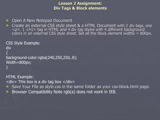 Lesson 2 Assignment: Div Tags & Block elements Open A New Notepad Document Create an external CSS style sheet & a HTML Document  with 2 div tags, one <p>, 1 <h1> tag in HTML and 4 div tag styles with 4 different background colors in an external CSS style sheet. Set all the block element widths = 800px. CSS Style Example: div { background-color:rgba(240,250,250,.8); Width=800px; } HTML Example: <div> This box is a div tag box </div> Save Your File as style.css in the same folder as your css-block.html page.  Browser Compatibility Note rgb(a) does not work in IE8. 