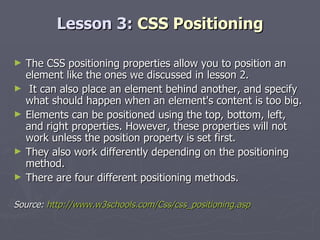 Lesson 3:  CSS Positioning The CSS positioning properties allow you to position an element like the ones we discussed in lesson 2. It can also place an element behind another, and specify what should happen when an element's content is too big. Elements can be positioned using the top, bottom, left, and right properties. However, these properties will not work unless the position property is set first.  They also work differently depending on the positioning method. There are four different positioning methods. Source:  http://www.w3schools.com/Css/css_positioning.asp 