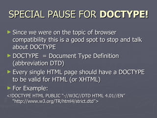 SPECIAL PAUSE FOR  DOCTYPE! Since we were on the topic of browser compatibility this is a good spot to stop and talk about DOCTYPE DOCTYPE  = Document Type Definition (abbreviation DTD) Every single HTML page should have a DOCTYPE to be valid for HTML (or XHTML) For Example: <!DOCTYPE HTML PUBLIC “-//W3C//DTD HTML 4.01//EN” “http://www.w3.org/TR/html4/strict.dtd”> 