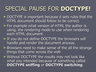 SPECIAL PAUSE FOR  DOCTYPE! DOCTYPE is important because it sets rules that the HTML document should follow to be correct.  For example what version of HTML the author is using, the rendering mode to use when rendering each HTML document.  If you do not define DOCTYPE the browsers will handle and render the document anyway. Browsers need to make sense of the all the strange things that come across the web  Without DOCTYPE the results may not look like what you intended because of something called  DOCTYPE sniffing  or  DOCTYPE switching . 