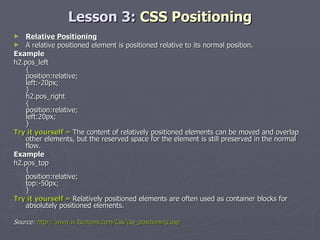 Lesson 3:  CSS Positioning Relative Positioning A relative positioned element is positioned relative to its normal position. Example h2.pos_left { position:relative; left:-20px; } h2.pos_right { position:relative; left:20px; } Try it yourself »  The content of relatively positioned elements can be moved and overlap other elements, but the reserved space for the element is still preserved in the normal flow. Example h2.pos_top { position:relative; top:-50px; } Try it yourself »  Relatively positioned elements are often used as container blocks for absolutely positioned elements. Source:  http://www.w3schools.com/Css/css_positioning.asp 