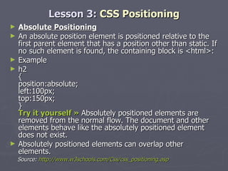 Lesson 3:  CSS Positioning Absolute Positioning An absolute position element is positioned relative to the first parent element that has a position other than static. If no such element is found, the containing block is <html>: Example h2 { position:absolute; left:100px; top:150px; } Try it yourself »  Absolutely positioned elements are removed from the normal flow. The document and other elements behave like the absolutely positioned element does not exist. Absolutely positioned elements can overlap other elements. Source:  http://www.w3schools.com/Css/css_positioning.asp 