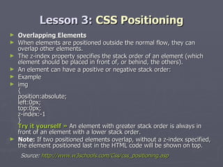 Lesson 3:  CSS Positioning Overlapping Elements When elements are positioned outside the normal flow, they can overlap other elements. The z-index property specifies the stack order of an element (which element should be placed in front of, or behind, the others). An element can have a positive or negative stack order: Example img { position:absolute; left:0px; top:0px; z-index:-1 } Try it yourself »  An element with greater stack order is always in front of an element with a lower stack order. Note:  If two positioned elements overlap, without a z-index specified, the element positioned last in the HTML code will be shown on top. Source:  http://www.w3schools.com/Css/css_positioning.asp 