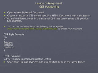 Lesson 3 Assignment: CSS Positioning Open A New Notepad Document Create an external CSS style sheet & a HTML Document  with 4 div tags in HTML and 4 different styles in the external CSS that demonstrate CSS position.  See example. You can use the examples at the following link as a guide:  http://www.w3schools.com/Css/css_positioning.asp   to create your document. CSS Style Example: div { left:0px; top:0px; z-index:-1 } HTML Example: <div> This box is positioned relative </div> Save Your Files as style.css and css-position.html in the same folder 