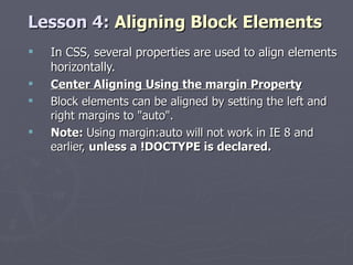 Lesson 4:  Aligning Block Elements In CSS, several properties are used to align elements horizontally. Center Aligning Using the margin Property Block elements can be aligned by setting the left and right margins to "auto". Note:  Using margin:auto will not work in IE 8 and earlier,  unless a !DOCTYPE is declared. 