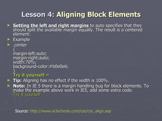 Lesson 4:  Aligning Block Elements Setting the left and right margins  to auto specifies that they should split the available margin equally. The result is a centered element: Example .center { margin-left:auto; margin-right:auto; width:70%; background-color:#b0e0e6; } Try it yourself »   Tip:  Aligning has no effect if the width is 100%. Note:  In IE 5 there is a margin handling bug for block elements. To make the example above work in IE5, add some extra code.  Try it yourself Source:  http://www.w3schools.com/css/css_align.asp 