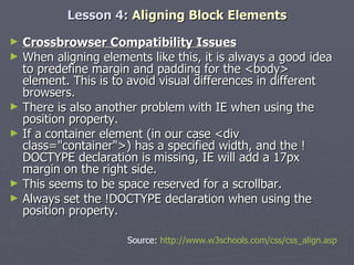 Lesson 4:  Aligning Block Elements Crossbrowser Compatibility Issues When aligning elements like this, it is always a good idea to predefine margin and padding for the <body> element. This is to avoid visual differences in different browsers. There is also another problem with IE when using the position property.  If a container element (in our case <div class="container">) has a specified width, and the !DOCTYPE declaration is missing, IE will add a 17px margin on the right side.  This seems to be space reserved for a scrollbar.  Always set the !DOCTYPE declaration when using the position property.  Source:  http://www.w3schools.com/css/css_align.asp 