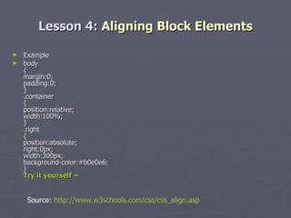 Lesson 4:  Aligning Block Elements Example body { margin:0; padding:0; } .container { position:relative; width:100%; } .right { position:absolute; right:0px; width:300px; background-color:#b0e0e6; } Try it yourself » Source:  http://www.w3schools.com/css/css_align.asp 