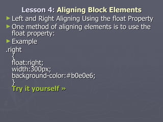 Lesson 4:  Aligning Block Elements Left and Right Aligning Using the float Property One method of aligning elements is to use the float property: Example .right { float:right; width:300px; background-color:#b0e0e6; } Try it yourself »   