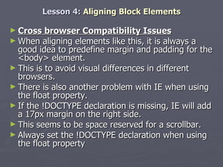Lesson 4:  Aligning Block Elements Cross browser Compatibility Issues When aligning elements like this, it is always a good idea to predefine margin and padding for the <body> element.  This is to avoid visual differences in different browsers. There is also another problem with IE when using the float property.  If the !DOCTYPE declaration is missing, IE will add a 17px margin on the right side.  This seems to be space reserved for a scrollbar.  Always set the !DOCTYPE declaration when using the float property 