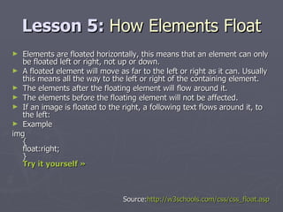 Lesson 5:  How Elements Float Elements are floated horizontally, this means that an element can only be floated left or right, not up or down. A floated element will move as far to the left or right as it can. Usually this means all the way to the left or right of the containing element. The elements after the floating element will flow around it. The elements before the floating element will not be affected. If an image is floated to the right, a following text flows around it, to the left: Example img { float:right; } Try it yourself »   Source: http://w3schools.com/css/css_float.asp 