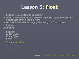 Lesson 5:  Float Floating Elements Next to Each Other If you place several floating elements after each other, they will float next to each other if there is room. Here we have made an image gallery using the float property: Example .thumbnail  { float:left; width:110px; height:90px; margin:5px; } Try it yourself »   Source: http://w3schools.com/css/css_float.asp 