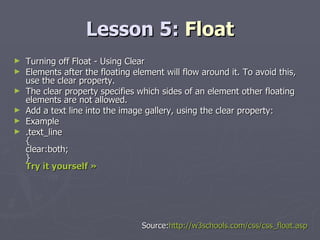 Lesson 5:  Float Turning off Float - Using Clear Elements after the floating element will flow around it. To avoid this, use the clear property. The clear property specifies which sides of an element other floating elements are not allowed. Add a text line into the image gallery, using the clear property: Example .text_line { clear:both; } Try it yourself »   Source: http://w3schools.com/css/css_float.asp 