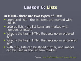 Lesson 6:  Lists In HTML, there are two types of lists: unordered lists - the list items are marked with bullets  ordered lists - the list items are marked with numbers or letters What is the tag in HTML that sets up an ordered list? What is the tag in HTML that sets up an unordered list?  With CSS, lists can be styled further, and images can be used as the list item marker. Source:  http://w3schools.com/css/css_list.asp 