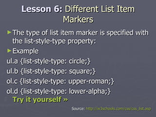 Lesson 6:  Different List Item Markers The type of list item marker is specified with the list-style-type property: Example ul.a {list-style-type: circle;} ul.b {list-style-type: square;} ol.c {list-style-type: upper-roman;} ol.d {list-style-type: lower-alpha;} Try it yourself » Source:  http://w3schools.com/css/css_list.asp 
