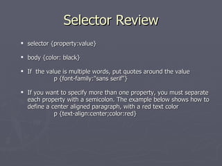 Selector Review selector {property:value} body {color: black} If  the value is multiple words, put quotes around the value  p {font-family:"sans serif"} If you want to specify more than one property, you must separate each property with a semicolon. The example below shows how to define a center aligned paragraph, with a red text color p {text-align:center;color:red} 