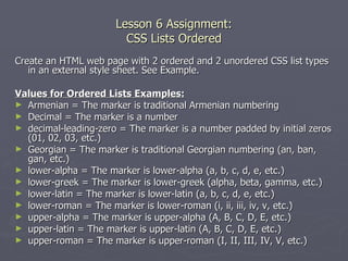 Lesson 6 Assignment: CSS Lists Ordered Create an HTML web page with 2 ordered and 2 unordered CSS list types in an external style sheet. See Example. Values for Ordered Lists Examples: Armenian = The marker is traditional Armenian numbering Decimal = The marker is a number  decimal-leading-zero = The marker is a number padded by initial zeros (01, 02, 03, etc.) Georgian = The marker is traditional Georgian numbering (an, ban, gan, etc.) lower-alpha = The marker is lower-alpha (a, b, c, d, e, etc.) lower-greek = The marker is lower-greek (alpha, beta, gamma, etc.) lower-latin = The marker is lower-latin (a, b, c, d, e, etc.) lower-roman = The marker is lower-roman (i, ii, iii, iv, v, etc.) upper-alpha = The marker is upper-alpha (A, B, C, D, E, etc.)  upper-latin = The marker is upper-latin (A, B, C, D, E, etc.) upper-roman = The marker is upper-roman (I, II, III, IV, V, etc.) 
