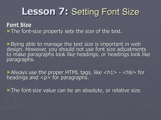 Lesson 7:  Setting Font Size Font Size The font-size property sets the size of the text. Being able to manage the text size is important in web design. However, you should not use font size adjustments to make paragraphs look like headings, or headings look like paragraphs. Always use the proper HTML tags, like <h1> - <h6> for headings and <p> for paragraphs. The font-size value can be an absolute, or relative size. 
