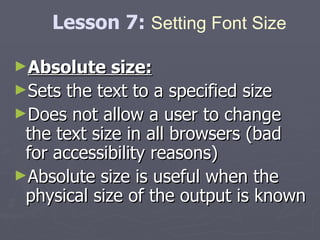 Absolute size: Sets the text to a specified size  Does not allow a user to change the text size in all browsers (bad for accessibility reasons)  Absolute size is useful when the physical size of the output is known Lesson 7:  Setting Font Size 