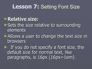 Relative size: Sets the size relative to surrounding elements  Allows a user to change the text size in browsers If you do not specify a font size, the default size for normal text, like paragraphs, is 16px (16px=1em). Lesson 7:  Setting Font Size 