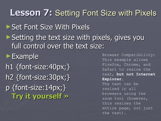 Lesson 7:  Setting Font Size with Pixels Set Font Size With Pixels Setting the text size with pixels, gives you full control over the text size: Example h1 {font-size:40px;} h2 {font-size:30px;} p {font-size:14px;} Try it yourself » Browser Compatibility: This example allows Firefox, Chrome, and Safari to resize the text,  but not Internet Explorer . The text can be resized in all browsers using the zoom tool (however, this resizes the entire page, not just the text). 