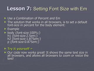 Lesson 7:  Setting Font Size with Em Use a Combination of Percent and Em The solution that works in all browsers, is to set a default font-size in percent for the body element: Example body {font-size:100%;} h1 {font-size:2.5em;} h2 {font-size:1.875em;} p {font-size:0.875em;} Try it yourself »   Our code now works great! It shows the same text size in all browsers, and allows all browsers to zoom or resize the text! 