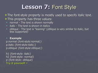 Lesson 7:  Font   Style The font-style property is mostly used to specify italic text. This property has three values: normal - The text is shown normally  italic - The text is shown in italics  oblique - The text is "leaning" (oblique is very similar to italic, but less supported) Example p.normal {font-style:normal;} p.italic {font-style:italic;} p.oblique {font-style:oblique;} h1 {font-style: italic} h2 {font-style: normal} p {font-style: oblique} Try it yourself » 