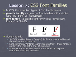 Lesson 7:  CSS Font Families In CSS, there are two types of font family names: generic family  - a group of font families with a similar look (like "Serif" or "Monospace")  font family  - a specific font family (like "Times New Roman" or "Arial") Generic family  Serif (Times New Roman, Georgia) Serif fonts have small lines at the ends on some characters Sans-serif (Arial, Verdana) "Sans" means without - these fonts do not have the lines at the ends of characters Monospace (Courier, New Lucida, Console) All monospace characters have the same width 