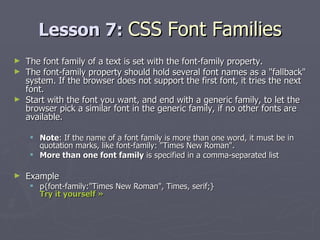 Lesson 7:  CSS Font Families The font family of a text is set with the font-family property. The font-family property should hold several font names as a "fallback" system. If the browser does not support the first font, it tries the next font. Start with the font you want, and end with a generic family, to let the browser pick a similar font in the generic family, if no other fonts are available.  Note : If the name of a font family is more than one word, it must be in quotation marks, like font-family: "Times New Roman". More than one font family  is specified in a comma-separated list Example p{font-family:"Times New Roman", Times, serif;}  Try it yourself » 