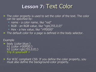 Lesson 7:  Text Color The color property is used to set the color of the text. The color can be specified by: name - a color name, like "red"  RGB - an RGB value, like "rgb(255,0,0)"  Hex - a hex value, like "#ff0000" The default color for a page is defined in the body selector. Example body {color:blue;} h1 {color:#00ff00;} h2 {color:rgb(255,0,0);} Try it yourself »   For W3C compliant CSS: If you define the color property, you must also define the background-color property.  