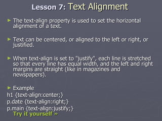 Lesson 7:  Text Alignment The text-align property is used to set the horizontal alignment of a text. Text can be centered, or aligned to the left or right, or justified. When text-align is set to "justify", each line is stretched so that every line has equal width, and the left and right margins are straight (like in magazines and newspapers). Example h1 {text-align:center;} p.date {text-align:right;} p.main {text-align:justify;}  Try it yourself »   