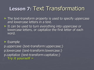 Lesson 7:  Text Transformation The text-transform property is used to specify uppercase and lowercase letters in a text. It can be used to turn everything into uppercase or lowercase letters, or capitalize the first letter of each word. Example p.uppercase {text-transform:uppercase;} p.lowercase {text-transform:lowercase;} p.capitalize {text-transform:capitalize;} Try it yourself »   
