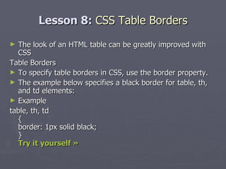 Lesson 8:  CSS Table Borders The look of an HTML table can be greatly improved with CSS Table Borders To specify table borders in CSS, use the border property. The example below specifies a black border for table, th, and td elements: Example table, th, td { border: 1px solid black; } Try it yourself »   
