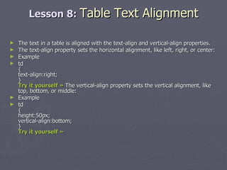 Lesson 8:  Table Text Alignment The text in a table is aligned with the text-align and vertical-align properties. The text-align property sets the horizontal alignment, like left, right, or center: Example td { text-align:right; } Try it yourself »  The vertical-align property sets the vertical alignment, like top, bottom, or middle: Example td { height:50px; vertical-align:bottom; } Try it yourself »   