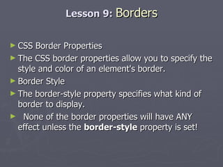 Lesson 9:  Borders CSS Border Properties The CSS border properties allow you to specify the style and color of an element's border. Border Style The border-style property specifies what kind of border to display. None of the border properties will have ANY effect unless the  border-style  property is set! 