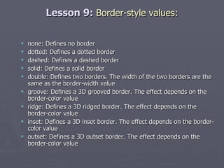 Lesson 9:  Border-style values: none: Defines no border dotted: Defines a dotted border dashed: Defines a dashed border solid: Defines a solid border double: Defines two borders. The width of the two borders are the same as the border-width value groove: Defines a 3D grooved border. The effect depends on the border-color value ridge: Defines a 3D ridged border. The effect depends on the border-color value inset: Defines a 3D inset border. The effect depends on the border-color value outset: Defines a 3D outset border. The effect depends on the border-color value 