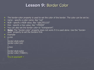 Lesson 9:  Border Color The border-color property is used to set the color of the border. The color can be set by: name - specify a color name, like "red"  RGB - specify a RGB value, like "rgb(255,0,0)"  Hex - specify a hex value, like "#ff0000" You can also set the border color to "transparent". Note:  The "border-color" property does not work if it is used alone. Use the "border-style" property to set the borders first. Example p.one { border-style:solid; border-color:red; } p.two { border-style:solid; border-color:#98bf21; }  Try it yourself » 