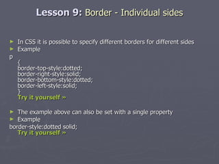 Lesson 9:  Border - Individual sides In CSS it is possible to specify different borders for different sides Example p { border-top-style:dotted; border-right-style:solid; border-bottom-style:dotted; border-left-style:solid; } Try it yourself »   The example above can also be set with a single property Example border-style:dotted solid; Try it yourself » 