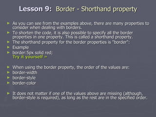Lesson 9:  Border - Shorthand property As you can see from the examples above, there are many properties to consider when dealing with borders. To shorten the code, it is also possible to specify all the border properties in one property. This is called a shorthand property. The shorthand property for the border properties is "border": Example border:5px solid red; Try it yourself »   When using the border property, the order of the values are: border-width  border-style  border-color It does not matter if one of the values above are missing (although, border-style is required), as long as the rest are in the specified order. 
