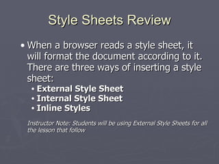 Style Sheets Review When a browser reads a style sheet, it will format the document according to it. There are three ways of inserting a style sheet: External Style Sheet  Internal Style Sheet Inline Styles Instructor Note: Students will be using External Style Sheets for all the lesson that follow 