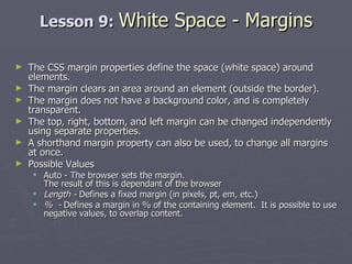 Lesson 9:  White Space - Margins The CSS margin properties define the space (white space) around elements. The margin clears an area around an element (outside the border). The margin does not have a background color, and is completely transparent. The top, right, bottom, and left margin can be changed independently using separate properties.  A shorthand margin property can also be used, to change all margins at once. Possible Values Auto - The browser sets the margin. The result of this is dependant of the browser Length -  Defines a fixed margin (in pixels, pt, em, etc.)  %  -  Defines a margin in % of the containing element.  It is possible to use negative values, to overlap content. 