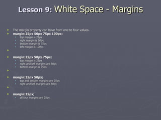 Lesson 9:  White Space - Margins The margin property can have from one to four values. margin:25px 50px 75px 100px;  top margin is 25px  right margin is 50px  bottom margin is 75px  left margin is 100px margin:25px 50px 75px;   top margin is 25px  right and left margins are 50px  bottom margin is 75px margin:25px 50px;   top and bottom margins are 25px  right and left margins are 50px margin:25px;   all four margins are 25px 