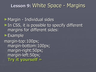 Lesson 9:  White Space - Margins Margin - Individual sides In CSS, it is possible to specify different margins for different sides: Example margin-top:100px; margin-bottom:100px; margin-right:50px; margin-left:50px; Try it yourself » 