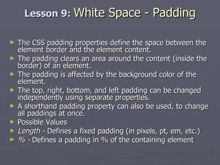 Lesson 9:  White Space - Padding The CSS padding properties define the space between the element border and the element content. The padding clears an area around the content (inside the border) of an element.  The padding is affected by the background color of the element. The top, right, bottom, and left padding can be changed independently using separate properties.  A shorthand padding property can also be used, to change all paddings at once. Possible Values Length -  Defines a fixed padding (in pixels, pt, em, etc.) % -  Defines a padding in % of the containing element 