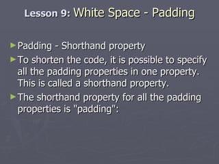 Lesson 9:  White Space - Padding Padding - Shorthand property To shorten the code, it is possible to specify all the padding properties in one property. This is called a shorthand property. The shorthand property for all the padding properties is "padding": 